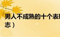 男人不成熟的十个表现（男人不成熟的十个标志）
