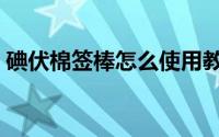 碘伏棉签棒怎么使用教程（碘伏棉签的使用）