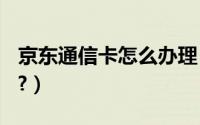 京东通信卡怎么办理（京东通信sim卡怎么买?）