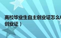高校毕业生自主创业证怎么申请（高校毕业生如何申请自主创业证）