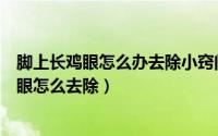 脚上长鸡眼怎么办去除小窍门（长鸡眼了怎么办脚底长了鸡眼怎么去除）