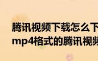 腾讯视频下载怎么下载mp4格式（怎么下载mp4格式的腾讯视频）