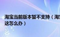 淘宝当前版本暂不支持（淘宝提示内测版本到期将无法使用这怎么办）