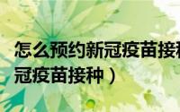 怎么预约新冠疫苗接种（微信如何预约登记新冠疫苗接种）