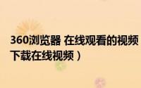 360浏览器 在线观看的视频 如何下载（如何利用360浏览器下载在线视频）