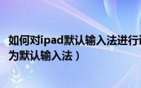 如何对ipad默认输入法进行设置（ipad如何设置百度输入法为默认输入法）