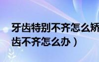 牙齿特别不齐怎么矫正（牙不齐怎么矫正 牙齿不齐怎么办）
