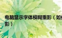 电脑显示字体模糊重影（如何解决显示器字体模糊而且有重影）