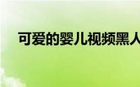 可爱的婴儿视频黑人（可爱的婴儿围嘴）