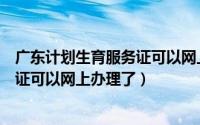 广东计划生育服务证可以网上办理了吗（广东计划生育服务证可以网上办理了）
