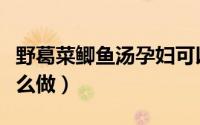 野葛菜鲫鱼汤孕妇可以吃吗（野葛菜鲫鱼汤怎么做）