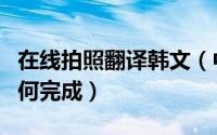 在线拍照翻译韩文（中韩翻译在线拍照翻译如何完成）