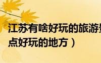 江苏有啥好玩的旅游景点（江苏有哪些旅游景点好玩的地方）