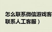 怎么联系微信游戏客服（微信/QQ/游戏如何联系人工客服）