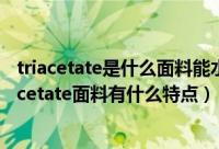 triacetate是什么面料能水洗吗（triacetate是什么面料triacetate面料有什么特点）