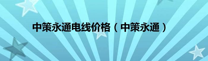 中策永通电线价格（中策永通）