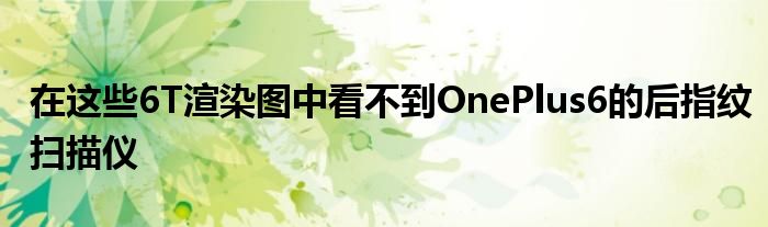 在这些6T渲染图中看不到OnePlus6的后指纹扫描仪