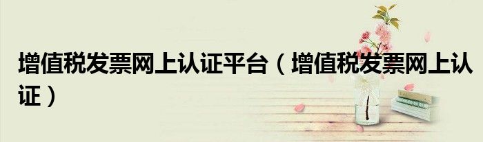 增值税发票网上认证平台（增值税发票网上认证）