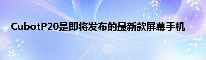 CubotP20是即将发布的最新款屏幕手机