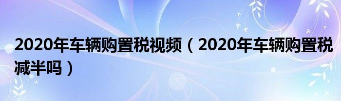 2020年车辆购置税视频（2020年车辆购置税减半吗）