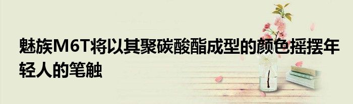 魅族M6T将以其聚碳酸酯成型的颜色摇摆年轻人的笔触
