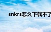 snkrs怎么下载不了（snkrs怎么抽签）