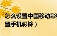 怎么设置中国移动彩铃（中国移动app到哪设置手机彩铃）