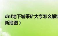 dnf地下城采矿大亨怎么解锁地图（DNF采矿大亨怎么开启新地图）
