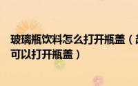 玻璃瓶饮料怎么打开瓶盖（超市买的罐装玻璃瓶饮料怎样才可以打开瓶盖）