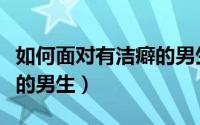 如何面对有洁癖的男生面试（如何面对有洁癖的男生）
