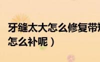 牙缝太大怎么修复带矫正器多少钱（牙缝太大怎么补呢）