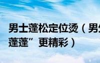 男士蓬松定位烫（男生蓬松定位烫发型如何“蓬蓬”更精彩）