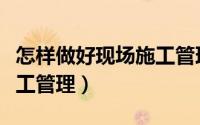 怎样做好现场施工管理人员（怎样做好现场施工管理）