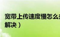 宽带上传速度慢怎么办（宽带上传速度慢怎么解决）