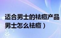 适合男士的祛痘产品（男士用什么祛痘产品好男士怎么祛痘）
