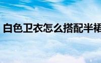 白色卫衣怎么搭配半裙（白色卫衣怎么搭配）