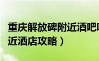 重庆解放碑附近酒吧哪家好呢（重庆解放碑附近酒店攻略）