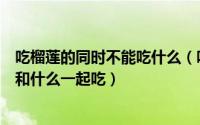 吃榴莲的同时不能吃什么（吃完榴莲后不能吃什么榴莲不能和什么一起吃）