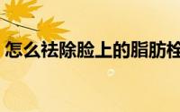 怎么祛除脸上的脂肪栓（怎么祛除脸部色斑）