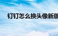 钉钉怎么换头像新版（钉钉怎么换头像）