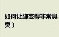 如何让脚变得非常臭（怎样防止自己的脚丫变臭）