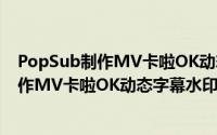 PopSub制作MV卡啦OK动态字幕水印的方法（PopSub制作MV卡啦OK动态字幕水印的方法）