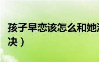 孩子早恋该怎么和她沟通（孩子早恋该怎么解决）