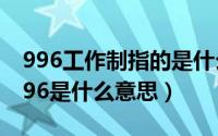 996工作制指的是什么（996工作制是什么 996是什么意思）