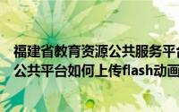 福建省教育资源公共服务平台怎么登不了（福建省教育资源公共平台如何上传flash动画）
