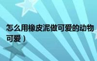 怎么用橡皮泥做可爱的动物（橡皮泥怎么做小动物,又简单又可爱）