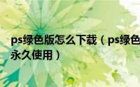 ps绿色版怎么下载（ps绿色版 Photoshop绿色版软件下载永久使用）