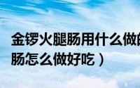 金锣火腿肠用什么做的（我来告诉你金锣火腿肠怎么做好吃）