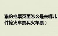 猎豹抢票页面怎么是去哪儿（猎豹抢票浏览器怎么用抢票软件抢火车票买火车票）