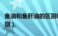 鱼油和鱼肝油的区别新闻（鱼油和鱼肝油的区别）